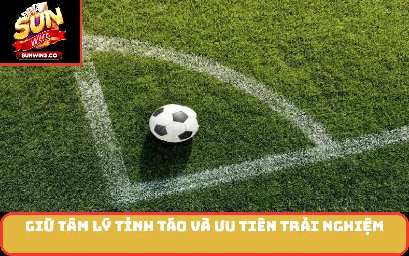 Giữ tâm lý tỉnh táo và ưu tiên trải nghiệm